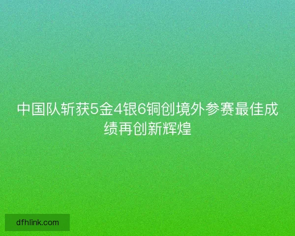 中国队斩获5金4银6铜创境外参赛最佳成绩再创新辉煌