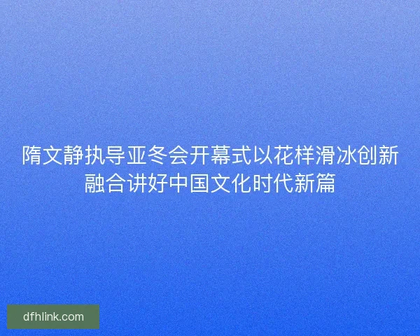 隋文静执导亚冬会开幕式以花样滑冰创新融合讲好中国文化时代新篇