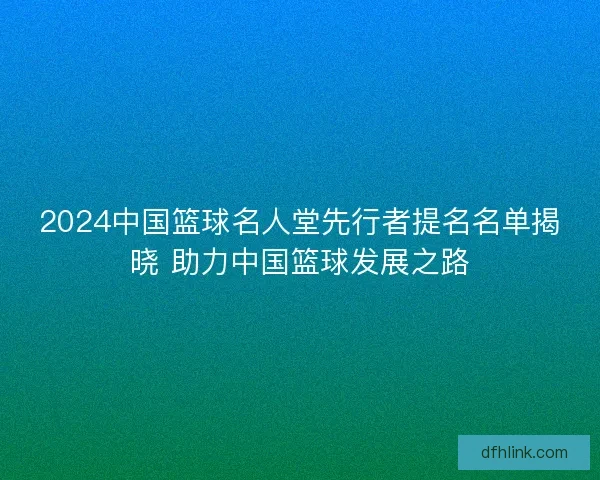 2024中国篮球名人堂先行者提名名单揭晓 助力中国篮球发展之路