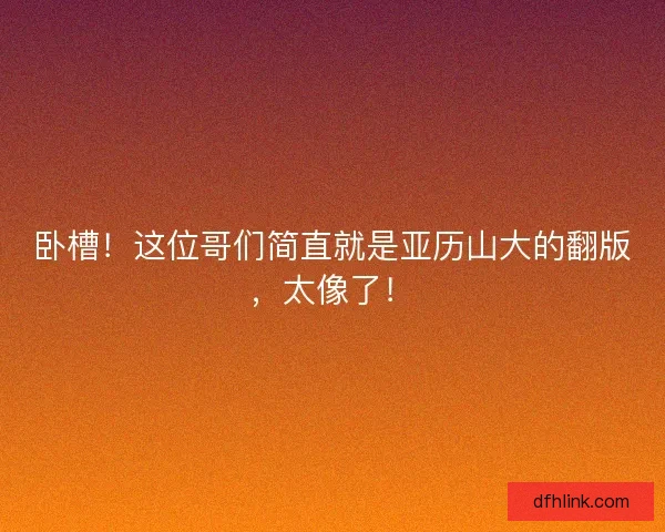 卧槽！这位哥们简直就是亚历山大的翻版，太像了！